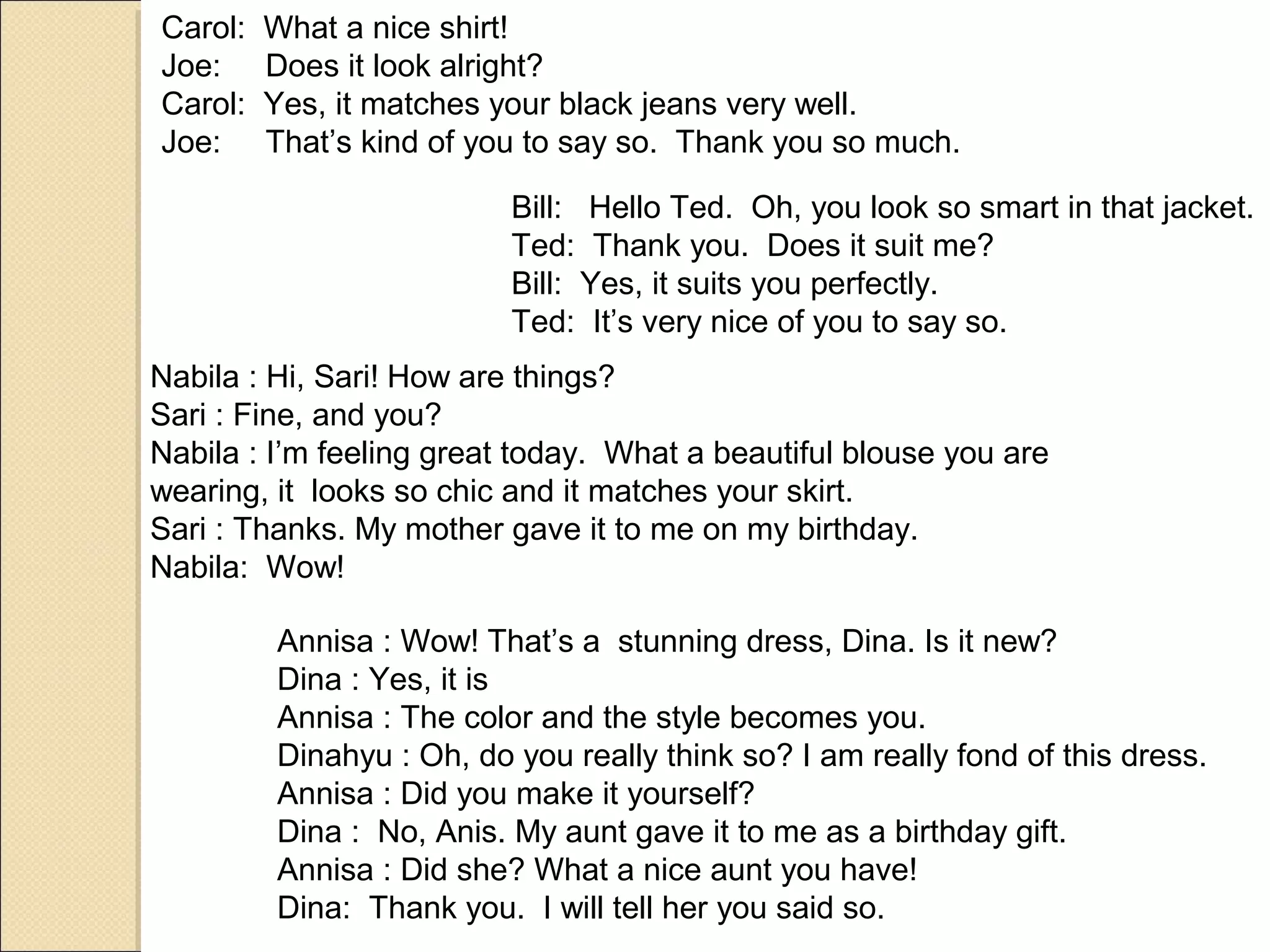 Carol:   What a nice shirt!
Joe:     Does it look alright?
Carol:   Yes, it matches your black jeans very well.
Joe:     That’s kind of you to say so. Thank you so much.

                          Bill: Hello Ted. Oh, you look so smart in that jacket.
                          Ted: Thank you. Does it suit me?
                          Bill: Yes, it suits you perfectly.
                          Ted: It’s very nice of you to say so.
Nabila : Hi, Sari! How are things?
Sari : Fine, and you?
Nabila : I’m feeling great today. What a beautiful blouse you are
wearing, it looks so chic and it matches your skirt.
Sari : Thanks. My mother gave it to me on my birthday.
Nabila: Wow!

         Annisa : Wow! That’s a stunning dress, Dina. Is it new?
         Dina : Yes, it is
         Annisa : The color and the style becomes you.
         Dinahyu : Oh, do you really think so? I am really fond of this dress.
         Annisa : Did you make it yourself?
         Dina : No, Anis. My aunt gave it to me as a birthday gift.
         Annisa : Did she? What a nice aunt you have!
         Dina: Thank you. I will tell her you said so.
 