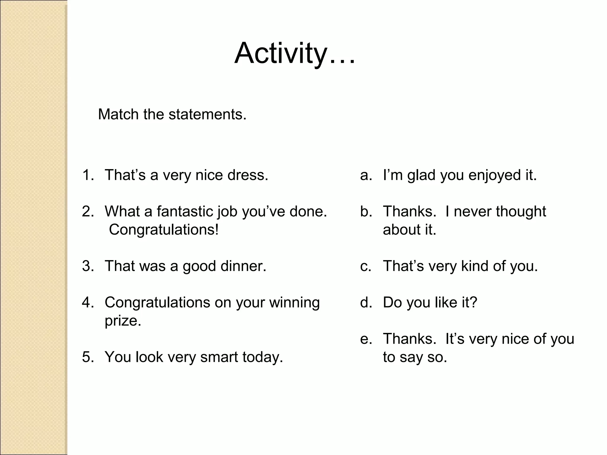 Activity…
  Match the statements.



1. That’s a very nice dress.           a. I’m glad you enjoyed it.

2. What a fantastic job you’ve done.   b. Thanks. I never thought
   Congratulations!                       about it.

3. That was a good dinner.             c. That’s very kind of you.

4. Congratulations on your winning     d. Do you like it?
   prize.
                                       e. Thanks. It’s very nice of you
5. You look very smart today.             to say so.
 