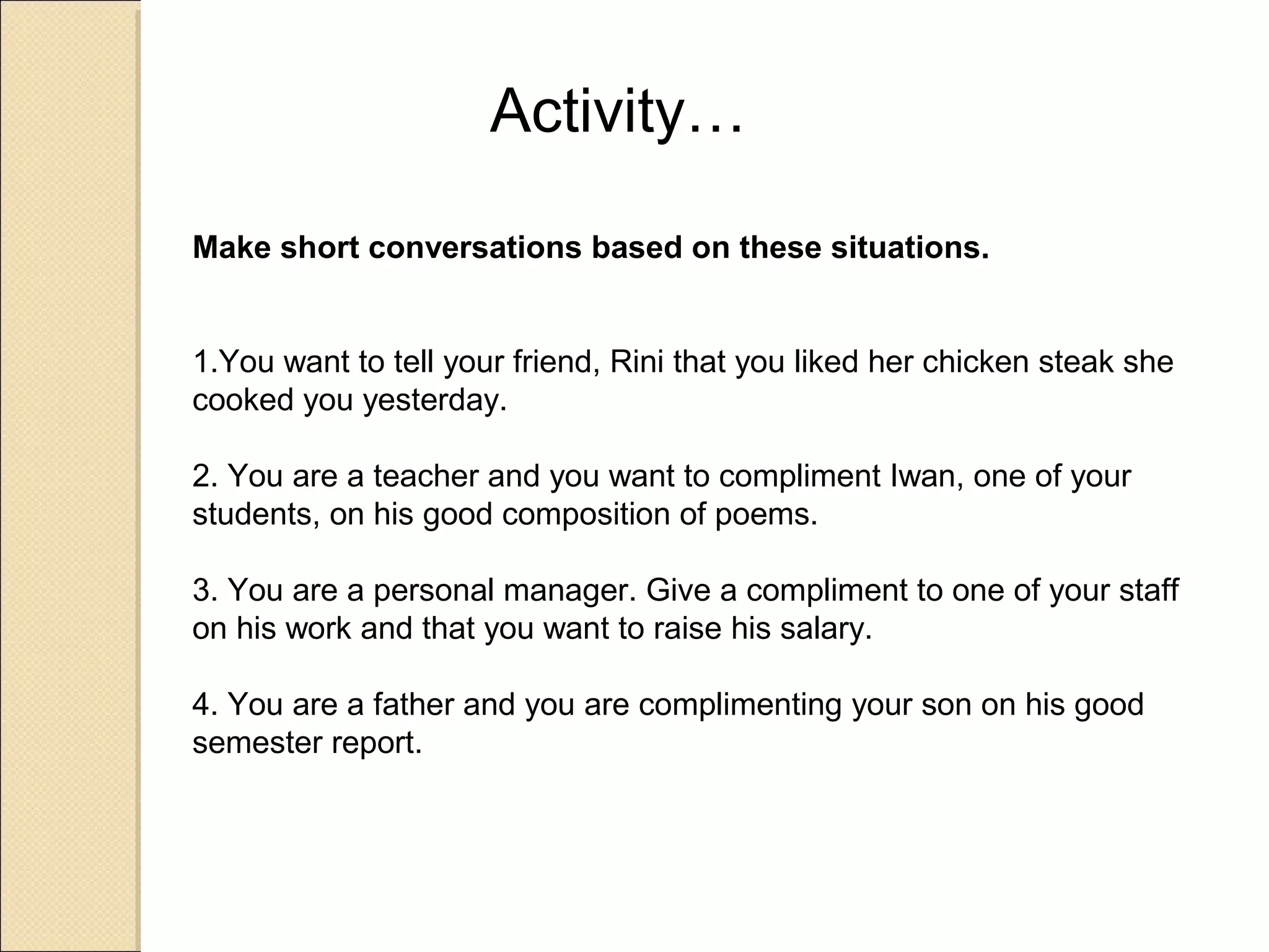 Activity…

Make short conversations based on these situations.


1.You want to tell your friend, Rini that you liked her chicken steak she
cooked you yesterday.

2. You are a teacher and you want to compliment Iwan, one of your
students, on his good composition of poems.

3. You are a personal manager. Give a compliment to one of your staff
on his work and that you want to raise his salary.

4. You are a father and you are complimenting your son on his good
semester report.
 
