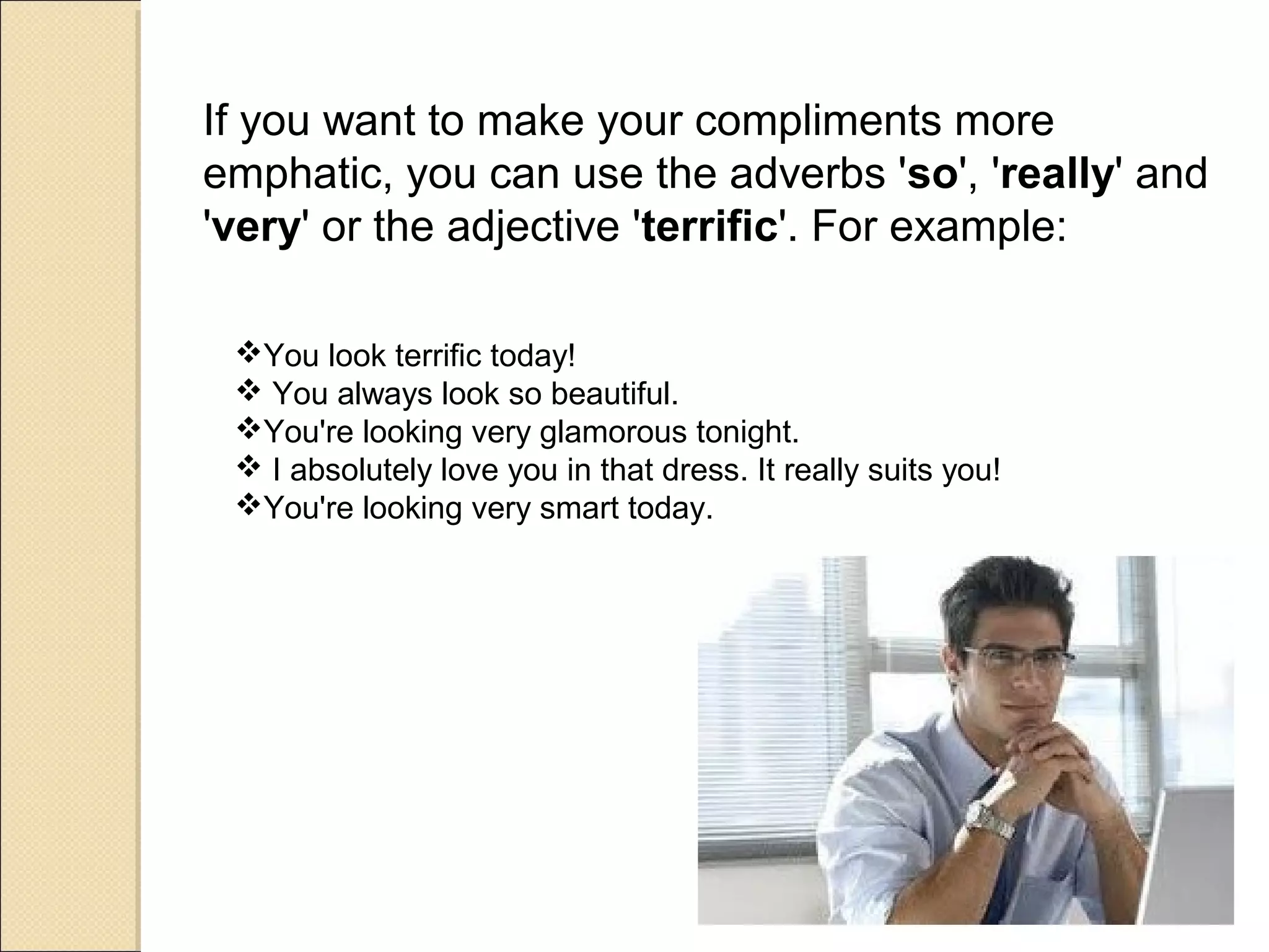 If you want to make your compliments more
emphatic, you can use the adverbs 'so', 'really' and
'very' or the adjective 'terrific'. For example:

 You look terrific today!
  You always look so beautiful.
 You're looking very glamorous tonight.
  I absolutely love you in that dress. It really suits you!
 You're looking very smart today.
 