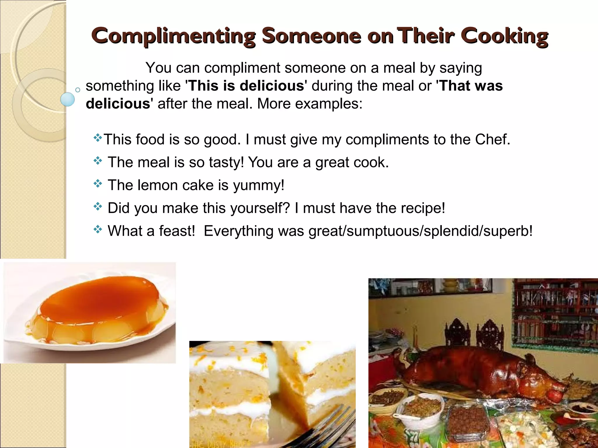 Complimenting Someone on Their Cooking
        You can compliment someone on a meal by saying
something like 'This is delicious' during the meal or 'That was
delicious' after the meal. More examples:

 This   food is so good. I must give my compliments to the Chef.
    The meal is so tasty! You are a great cook.
    The lemon cake is yummy!
    Did you make this yourself? I must have the recipe!
    What a feast! Everything was great/sumptuous/splendid/superb!
 