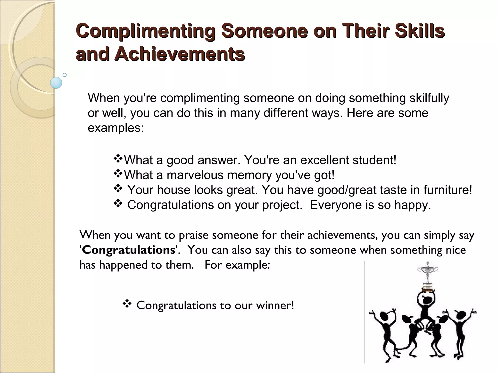 Complimenting Someone on Their Skills
and Achievements

 When you're complimenting someone on doing something skilfully
 or well, you can do this in many different ways. Here are some
 examples:

      What a good answer. You're an excellent student!
      What a marvelous memory you've got!
       Your house looks great. You have good/great taste in furniture!
       Congratulations on your project. Everyone is so happy.

When you want to praise someone for their achievements, you can simply say
'Congratulations'. You can also say this to someone when something nice
has happened to them. For example:


        Congratulations to our winner!
 