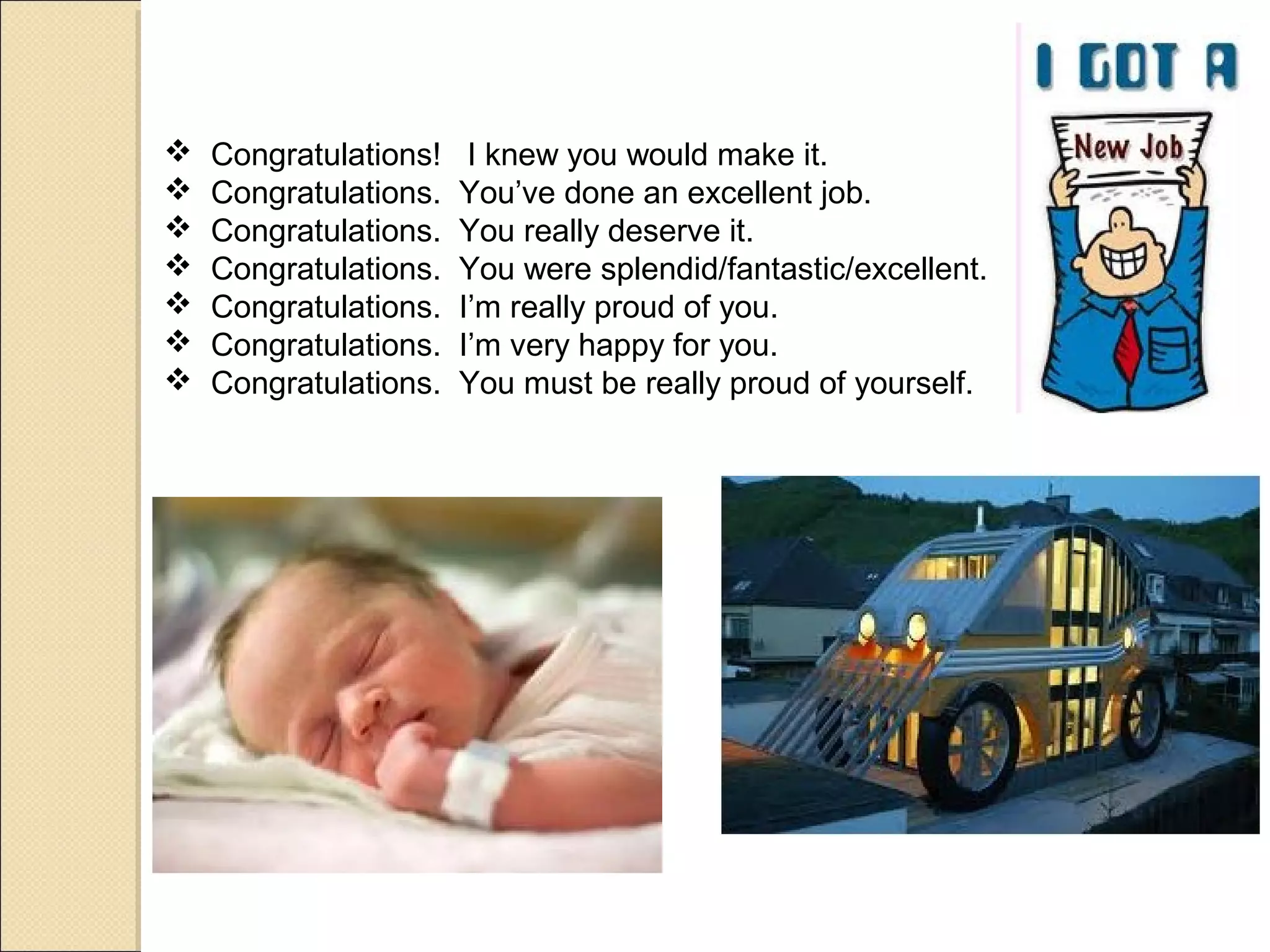    Congratulations!    I knew you would make it.
   Congratulations.   You’ve done an excellent job.
   Congratulations.   You really deserve it.
   Congratulations.   You were splendid/fantastic/excellent.
   Congratulations.   I’m really proud of you.
   Congratulations.   I’m very happy for you.
   Congratulations.   You must be really proud of yourself.
 
