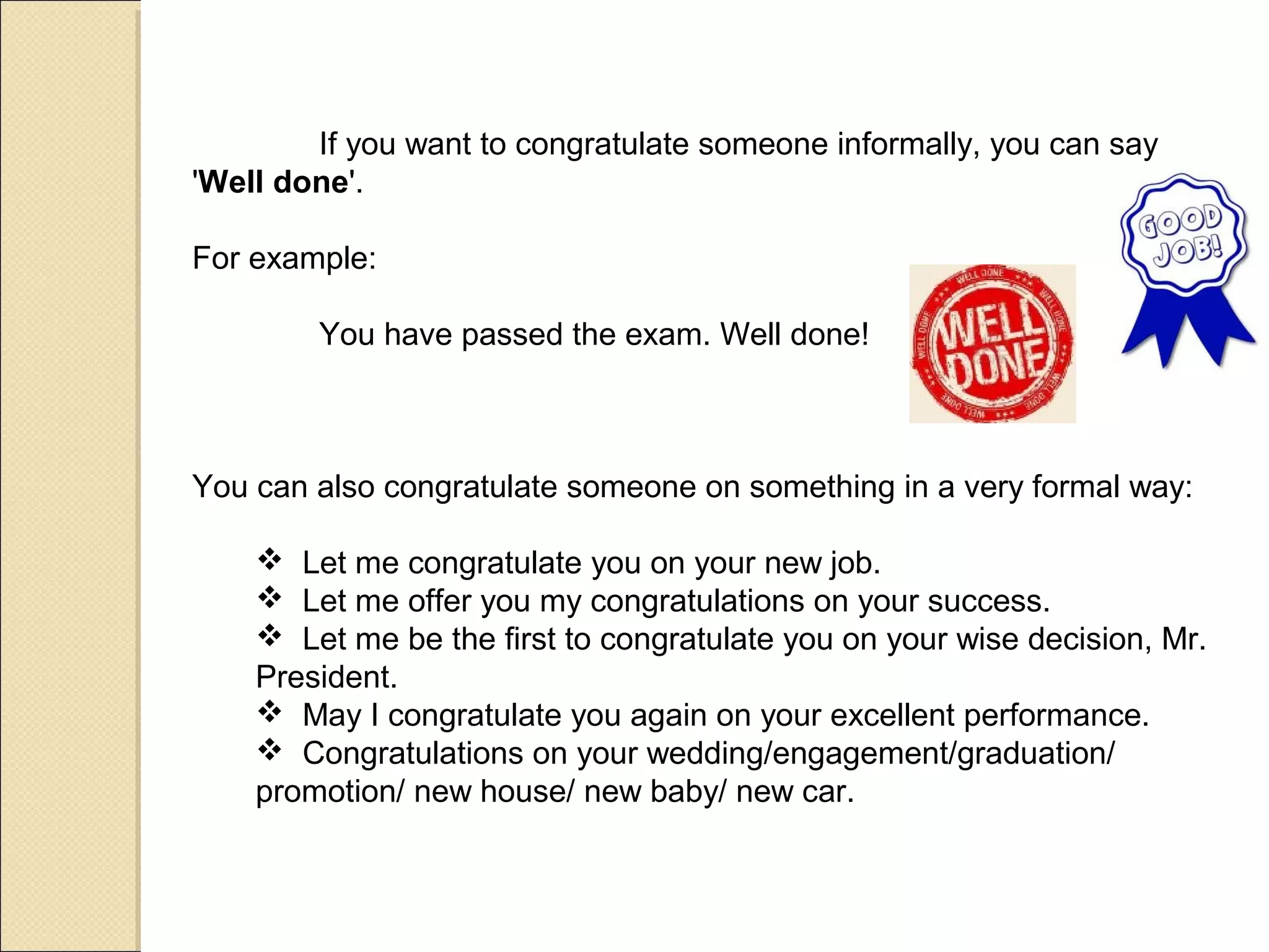 If you want to congratulate someone informally, you can say
'Well done'.

For example:

        You have passed the exam. Well done!



You can also congratulate someone on something in a very formal way:

     Let me congratulate you on your new job.
     Let me offer you my congratulations on your success.
     Let me be the first to congratulate you on your wise decision, Mr.
    President.
     May I congratulate you again on your excellent performance.
     Congratulations on your wedding/engagement/graduation/
    promotion/ new house/ new baby/ new car.
 