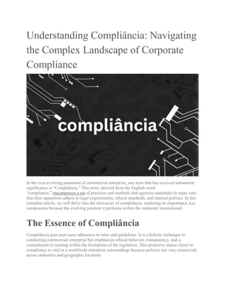 Understanding Compliância: Navigating
the Complex Landscape of Corporate
Compliance
In the ever-evolving panorama of commercial enterprise, one term that has received substantial
significance is “Compliância.” This term, derived from the English word
“compliance,” encompasses a set of practices and methods that agencies undertake to make sure
that their operations adhere to legal requirements, ethical standards, and internal policies. In this
complete article, we will delve into the intricacies of compliância, exploring its importance, key
components because the evolving position it performs within the corporate international.
The Essence of Compliância
Compliância goes past mere adherence to rules and guidelines. It is a holistic technique to
conducting commercial enterprise but emphasizes ethical behavior, transparency, and a
commitment to running within the limitations of the regulation. This proactive stance closer to
compliance is vital in a worldwide enterprise surroundings because policies can vary extensively
across industries and geographic locations.
 