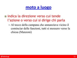 @fabiolugi 11
moto a luogo
indica la direzione verso cui tende
l’azione o verso cui si dirige chi parla
– Al tocco della campana che annunziava vicino il
cominciar delle funzioni, tutti si mossero verso la
chiesa (Manzoni)
 