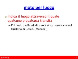 @fabiolugi 12
moto per luogo
indica il luogo attraverso il quale
qualcuno o qualcosa transita
– Più tardi, quelle ed altre voci si sparsero anche nel
territorio di Lecco. (Manzoni)
 