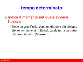 @fabiolugi 13
tempo determinato
indica il momento nel quale avviene
l’azione
– Dopo un grand’urlo, dopo un ultimo e più violento
sforzo per mettersi in libertà, cadde tutt’a un tratto
rifinito e stupido. (Manzoni)
 