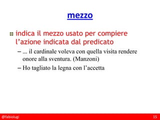 @fabiolugi 15
mezzo
indica il mezzo usato per compiere
l’azione indicata dal predicato
– ... il cardinale voleva con quella visita rendere
onore alla sventura. (Manzoni)
– Ho tagliato la legna con l’accetta
 