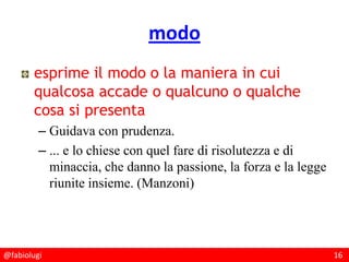 @fabiolugi 16
modo
esprime il modo o la maniera in cui
qualcosa accade o qualcuno o qualche
cosa si presenta
– Guidava con prudenza.
– ... e lo chiese con quel fare di risolutezza e di
minaccia, che danno la passione, la forza e la legge
riunite insieme. (Manzoni)
 