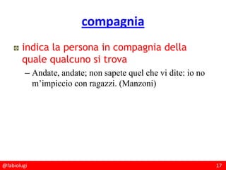 @fabiolugi 17
compagnia
indica la persona in compagnia della
quale qualcuno si trova
– Andate, andate; non sapete quel che vi dite: io no
m’impiccio con ragazzi. (Manzoni)
 