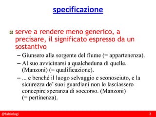 @fabiolugi 2
specificazione
serve a rendere meno generico, a
precisare, il significato espresso da un
sostantivo
– Giunsero alla sorgente del fiume (= appartenenza).
– Al suo avvicinarsi a qualcheduna di quelle.
(Manzoni) (= qualificazione).
– ... e benché il luogo selvaggio e sconosciuto, e la
sicurezza de’ suoi guardiani non le lasciassero
concepire speranza di soccorso. (Manzoni)
(= pertinenza).
 