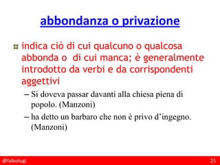 @fabiolugi 21
abbondanza o privazione
indica ciò di cui qualcuno o qualcosa
abbonda o di cui manca; è generalmente
introdotto da verbi e da corrispondenti
aggettivi
– Si doveva passar davanti alla chiesa piena di
popolo. (Manzoni)
– ha detto un barbaro che non è privo d’ingegno.
(Manzoni)
 
