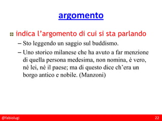 @fabiolugi 22
argomento
indica l’argomento di cui si sta parlando
– Sto leggendo un saggio sul buddismo.
– Uno storico milanese che ha avuto a far menzione
di quella persona medesima, non nomina, è vero,
né lei, né il paese; ma di questo dice ch’era un
borgo antico e nobile. (Manzoni)
 