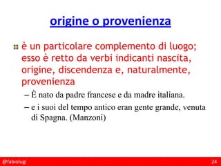 @fabiolugi 24
origine o provenienza
è un particolare complemento di luogo;
esso è retto da verbi indicanti nascita,
origine, discendenza e, naturalmente,
provenienza
– È nato da padre francese e da madre italiana.
– e i suoi del tempo antico eran gente grande, venuta
di Spagna. (Manzoni)
 