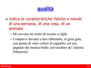 @fabiolugi 25
qualità
indica le caratteristiche fisiche o morali
di una persona, di una cosa, di un
animale
– Mi servono tre metri di tessuto a righe.
– Comparve davanti a don Abbondio, in gran gala,
con penne di vario colore al cappello, col suo
pugnale del manico bello, nel taschino de’ calzoni.
(Manzoni)
 