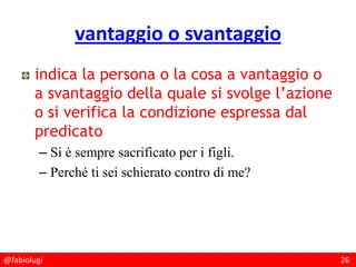 @fabiolugi 26
vantaggio o svantaggio
indica la persona o la cosa a vantaggio o
a svantaggio della quale si svolge l’azione
o si verifica la condizione espressa dal
predicato
– Si è sempre sacrificato per i figli.
– Perché ti sei schierato contro di me?
 