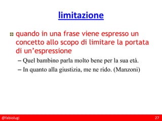 @fabiolugi 27
limitazione
quando in una frase viene espresso un
concetto allo scopo di limitare la portata
di un’espressione
– Quel bambino parla molto bene per la sua età.
– In quanto alla giustizia, me ne rido. (Manzoni)
 
