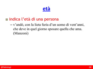 @fabiolugi 28
età
indica l’età di una persona
– v’andò, con la lieta furia d’un uomo di vent’anni,
che deve in quel giorno sposare quella che ama.
(Manzoni)
 