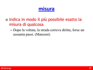 @fabiolugi 29
misura
indica in modo il più possibile esatto la
misura di qualcosa
– Dopo la voltata, la strada correva diritta, forse un
sessanta passi. (Manzoni)
 