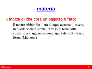 @fabiolugi 3
materia
indica di che cosa un oggetto è fatto
– Il nostro Abbondio s’era dunque accorto d’essere,
in quella società, come un vaso di terra cotta,
costretto a viaggiare in compagnia di molti vasi di
ferro. (Manzoni)
 