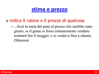 @fabiolugi 30
stima e prezzo
indica il valore o il prezzo di qualcosa
– ...fissò la meta del pane al prezzo che sarebbe stato
giusto, se il grano si fosse comunemente venduto
trentatré lire il moggio: e si vendeva fino a ottanta.
(Manzoni
 