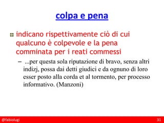 @fabiolugi 31
colpa e pena
indicano rispettivamente ciò di cui
qualcuno è colpevole e la pena
comminata per i reati commessi
– ...per questa sola riputazione di bravo, senza altri
indizj, possa dai detti giudici e da ognuno di loro
esser posto alla corda et al tormento, per processo
informativo. (Manzoni)
 
