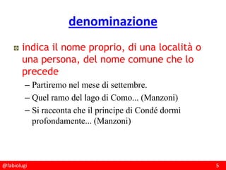 @fabiolugi 5
denominazione
indica il nome proprio, di una località o
una persona, del nome comune che lo
precede
– Partiremo nel mese di settembre.
– Quel ramo del lago di Como... (Manzoni)
– Si racconta che il principe di Condé dormì
profondamente... (Manzoni)
 