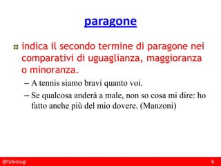 @fabiolugi 6
paragone
indica il secondo termine di paragone nei
comparativi di uguaglianza, maggioranza
o minoranza.
– A tennis siamo bravi quanto voi.
– Se qualcosa anderà a male, non so cosa mi dire: ho
fatto anche più del mio dovere. (Manzoni)
 