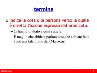 @fabiolugi 7
termine
indica la cosa o la persona verso la quale
è diretta l'azione espressa dal predicato.
– Ci hanno invitato a cena stasera.
– È meglio che abbiate parlato così,che abbiate fatta
a me una tale proposta. (Manzoni)
 