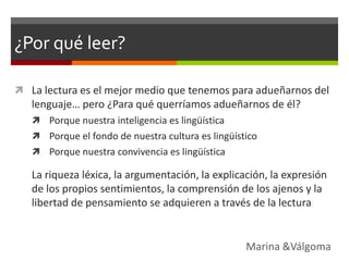 ¿Por qué leer?

 La lectura es el mejor medio que tenemos para adueñarnos del
   lenguaje… pero ¿Para qué querríamos adueñarnos de él?
    Porque nuestra inteligencia es lingüística
    Porque el fondo de nuestra cultura es lingüístico
    Porque nuestra convivencia es lingüística

   La riqueza léxica, la argumentación, la explicación, la expresión
   de los propios sentimientos, la comprensión de los ajenos y la
   libertad de pensamiento se adquieren a través de la lectura


                                                   Marina &Válgoma
 