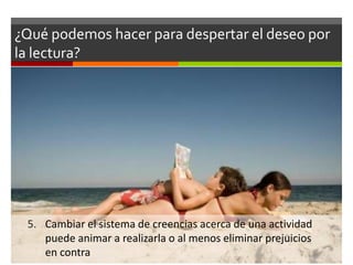 ¿Qué podemos hacer para despertar el deseo por
la lectura?




 5. Cambiar el sistema de creencias acerca de una actividad
    puede animar a realizarla o al menos eliminar prejuicios
    en contra
 