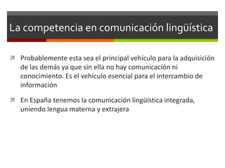 La competencia en comunicación lingüística

 Probablemente esta sea el principal vehículo para la adquisición
   de las demás ya que sin ella no hay comunicación ni
   conocimiento. Es el vehículo esencial para el intercambio de
   información

 En España tenemos la comunicación lingüística integrada,
   uniendo lengua materna y extrajera
 