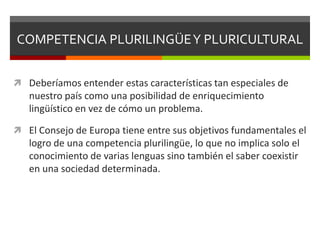 COMPETENCIA PLURILINGÜE Y PLURICULTURAL


 Deberíamos entender estas características tan especiales de
   nuestro país como una posibilidad de enriquecimiento
   lingüístico en vez de cómo un problema.

 El Consejo de Europa tiene entre sus objetivos fundamentales el
   logro de una competencia plurilingüe, lo que no implica solo el
   conocimiento de varias lenguas sino también el saber coexistir
   en una sociedad determinada.
 