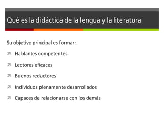 Qué es la didáctica de la lengua y la literatura

Su objetivo principal es formar:

 Hablantes competentes

 Lectores eficaces

 Buenos redactores

 Individuos plenamente desarrollados

 Capaces de relacionarse con los demás
 
