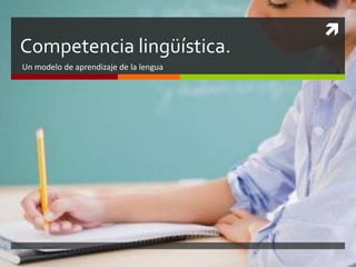 
Competencia lingüística.
Un modelo de aprendizaje de la lengua
 