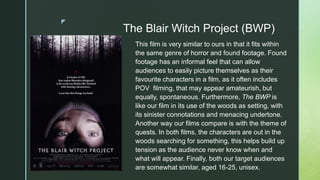 z
The Blair Witch Project (BWP)
This film is very similar to ours in that it fits within
the same genre of horror and found footage. Found
footage has an informal feel that can allow
audiences to easily picture themselves as their
favourite characters in a film, as it often includes
POV filming, that may appear amateurish, but
equally, spontaneous. Furthermore, The BWP is
like our film in its use of the woods as setting, with
its sinister connotations and menacing undertone.
Another way our films compare is with the theme of
quests. In both films, the characters are out in the
woods searching for something, this helps build up
tension as the audience never know when and
what will appear. Finally, both our target audiences
are somewhat similar, aged 16-25, unisex.
 