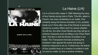 z
La Haine (LH)
LH is a French film made in 1995 following the story
of four friends during riots in Paris. This film, albeit in
French, has many similarities to our trailer. One
similarity being the theme of protest, in LH, protests
break out in Paris after one of the friends is seriously
injured by a police officer and it is unsure whether
he will live, the other three friends say they will go to
extreme measures such as killing a cop if their friend
dies. This ties in with the theme of protest in our
trailer. The Transparent Animals protesting the
lockdown rules against the police and going to
extreme measures to do so. Furthermore, the theme
of four youthful boys on a mission is evident in both
LH and our trailer, so this is another similarity.
 