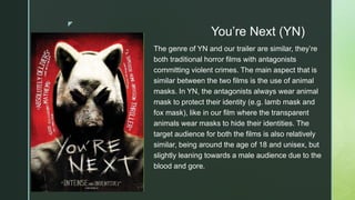 z
You’re Next (YN)
The genre of YN and our trailer are similar, they’re
both traditional horror films with antagonists
committing violent crimes. The main aspect that is
similar between the two films is the use of animal
masks. In YN, the antagonists always wear animal
mask to protect their identity (e.g. lamb mask and
fox mask), like in our film where the transparent
animals wear masks to hide their identities. The
target audience for both the films is also relatively
similar, being around the age of 18 and unisex, but
slightly leaning towards a male audience due to the
blood and gore.
 