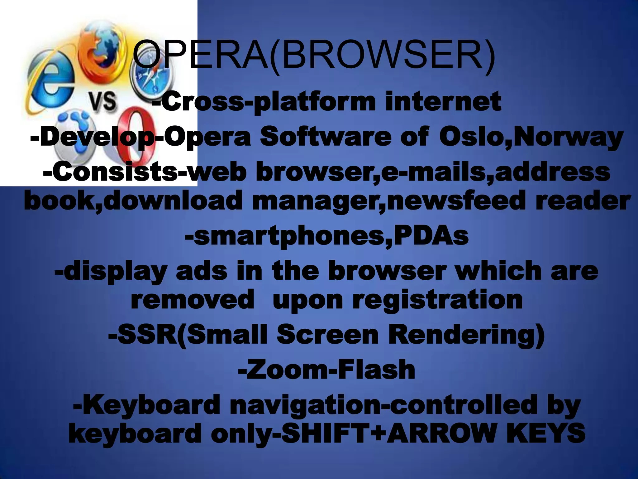 OPERA(BROWSER)
          -Cross-platform internet
-Develop-Opera Software of Oslo,Norway
 -Consists-web browser,e-mails,address
book,download manager,newsfeed reader
            -smartphones,PDAs
  -display ads in the browser which are
        removed upon registration
      -SSR(Small Screen Rendering)
                -Zoom-Flash
    -Keyboard navigation-controlled by
   keyboard only-SHIFT+ARROW KEYS
 