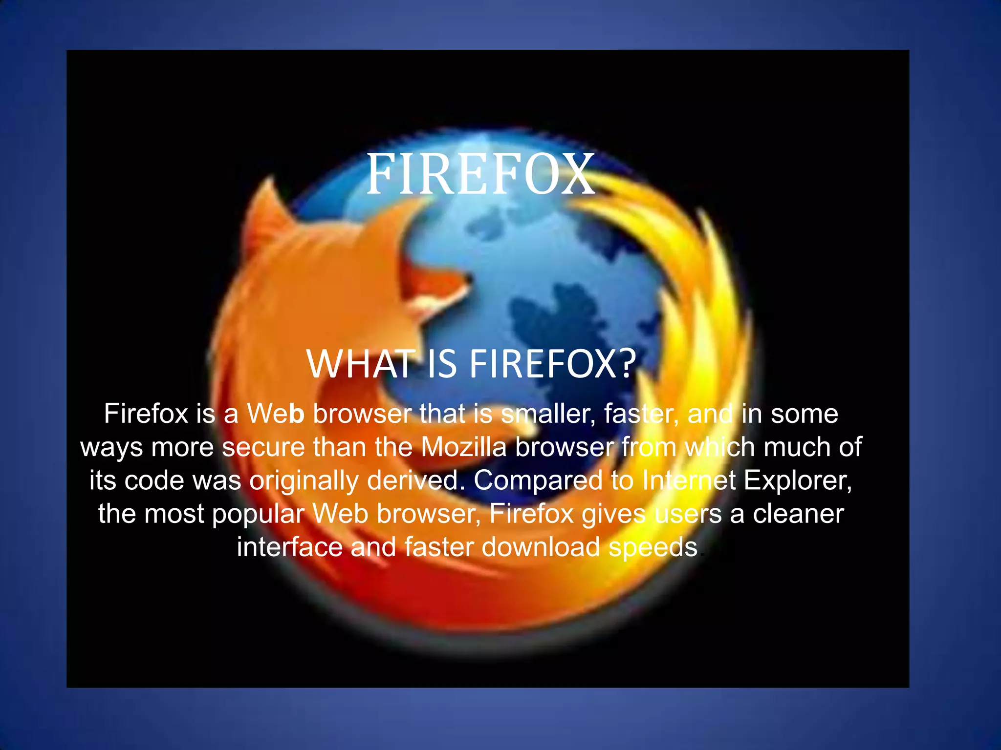 FIREFOX


                  WHAT IS FIREFOX?
  Firefox is a Web browser that is smaller, faster, and in some
ways more secure than the Mozilla browser from which much of
its code was originally derived. Compared to Internet Explorer,
 the most popular Web browser, Firefox gives users a cleaner
              interface and faster download speeds.
 