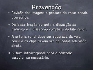 Prevenção Revisão das imagens a procura de vasos renais acessórios. Delicada tração durante a dissecção do pedículo e a dissecção completa do hilo renal. A artéria renal deve ser separada da veia renal e os clips devem ser aplicados sob visão direta.  Sutura intracorporal para o controle  vascular se necessário. 