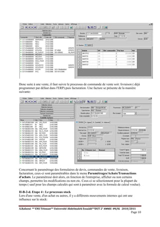 A.Rafaoui ** ENS Tétouan** Université Abdelmalek Essaâdi**DUT 2° ANNEE IPE/IG 2010/2011
Page 10
Donc suite à une vente, il faut suivre le processus de commande de vente soit: livraison ( déjà
programmer par défaut dans l'ERP) puis facturation. Une facture se présente de la manière
suivante:
Concernant le paramétrage des formulaires de devis, commandes de vente, livraison,
facturation, ceux-ci sont paramétrables dans le menu Paramétrages/Achats/Transactions
d'achats. Le paramétreur doit alors, en fonction de l'entreprise, afficher ou non certains
champs, permettre les modifications ou non etc. Ceux-ci se sélectionnent pour la plupart du
temps ( sauf pour les champs calculés qui sont à paramétrer avec la formule de calcul voulue).
II-B-2-d. Etape 4 : Le processus stock
Lors d'une vente, d'un achat ou autres, il y a différents mouvements internes qui ont une
influence sur le stock:
 
