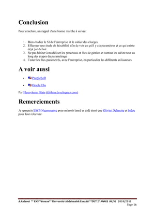 A.Rafaoui ** ENS Tétouan** Université Abdelmalek Essaâdi**DUT 2° ANNEE IPE/IG 2010/2011
Page 16
Conclusion
Pour conclure, un rappel d'une bonne marche à suivre:
1. Bien étudier le SI de l'entreprise et le cahier des charges
2. Effectuer une étude de faisabilité afin de voir ce qu'il y a à paramétrer et ce qui existe
déjà par défaut
3. Ne pas hésiter à modéliser les processus et flux de gestion et surtout les suivre tout au
long des étapes du paramétrage
4. Tester les flux paramétrés, avec l'entreprise, en particulier les différents utilisateurs
A voir aussi
· PeopleSoft
· Oracle Ebs
Par Fleur-Anne Blain (fablain.developpez.com)
Remerciements
Je remercie BWP-Necromance pour m'avoir lancé et aidé ainsi que Olivier Delmotte et bidou
pour leur relecture.
 