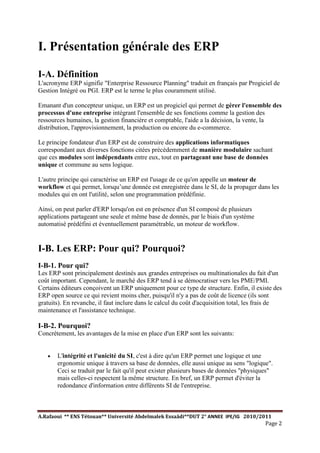 A.Rafaoui ** ENS Tétouan** Université Abdelmalek Essaâdi**DUT 2° ANNEE IPE/IG 2010/2011
Page 2
I. Présentation générale des ERP
I-A. Définition
L'acronyme ERP signifie "Enterprise Ressource Planning" traduit en français par Progiciel de
Gestion Intégré ou PGI. ERP est le terme le plus couramment utilisé.
Emanant d'un concepteur unique, un ERP est un progiciel qui permet de gérer l'ensemble des
processus d'une entreprise intégrant l'ensemble de ses fonctions comme la gestion des
ressources humaines, la gestion financière et comptable, l'aide a la décision, la vente, la
distribution, l'approvisionnement, la production ou encore du e-commerce.
Le principe fondateur d'un ERP est de construire des applications informatiques
correspondant aux diverses fonctions citées précédemment de manière modulaire sachant
que ces modules sont indépendants entre eux, tout en partageant une base de données
unique et commune au sens logique.
L'autre principe qui caractérise un ERP est l'usage de ce qu'on appelle un moteur de
workflow et qui permet, lorsqu’une donnée est enregistrée dans le SI, de la propager dans les
modules qui en ont l'utilité, selon une programmation prédéfinie.
Ainsi, on peut parler d'ERP lorsqu'on est en présence d'un SI composé de plusieurs
applications partageant une seule et même base de donnés, par le biais d'un système
automatisé prédéfini et éventuellement paramétrable, un moteur de workflow.
I-B. Les ERP: Pour qui? Pourquoi?
I-B-1. Pour qui?
Les ERP sont principalement destinés aux grandes entreprises ou multinationales du fait d'un
coût important. Cependant, le marché des ERP tend à se démocratiser vers les PME/PMI.
Certains éditeurs conçoivent un ERP uniquement pour ce type de structure. Enfin, il existe des
ERP open source ce qui revient moins cher, puisqu'il n'y a pas de coût de licence (ils sont
gratuits). En revanche, il faut inclure dans le calcul du coût d'acquisition total, les frais de
maintenance et l'assistance technique.
I-B-2. Pourquoi?
Concrètement, les avantages de la mise en place d'un ERP sont les suivants:
· L'intégrité et l'unicité du SI, c'est à dire qu'un ERP permet une logique et une
ergonomie unique à travers sa base de données, elle aussi unique au sens "logique".
Ceci se traduit par le fait qu'il peut exister plusieurs bases de données "physiques"
mais celles-ci respectent la même structure. En bref, un ERP permet d'éviter la
redondance d'information entre différents SI de l'entreprise.
 