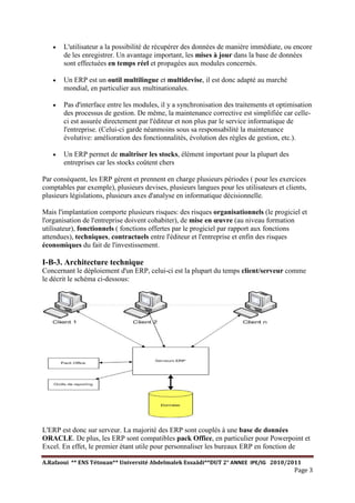 A.Rafaoui ** ENS Tétouan** Université Abdelmalek Essaâdi**DUT 2° ANNEE IPE/IG 2010/2011
Page 3
· L'utilisateur a la possibilité de récupérer des données de manière immédiate, ou encore
de les enregistrer. Un avantage important, les mises à jour dans la base de données
sont effectuées en temps réel et propagées aux modules concernés.
· Un ERP est un outil multilingue et multidevise, il est donc adapté au marché
mondial, en particulier aux multinationales.
· Pas d'interface entre les modules, il y a synchronisation des traitements et optimisation
des processus de gestion. De même, la maintenance corrective est simplifiée car celle-
ci est assurée directement par l'éditeur et non plus par le service informatique de
l'entreprise. (Celui-ci garde néanmoins sous sa responsabilité la maintenance
évolutive: amélioration des fonctionnalités, évolution des règles de gestion, etc.).
· Un ERP permet de maîtriser les stocks, élément important pour la plupart des
entreprises car les stocks coûtent chers
Par conséquent, les ERP gèrent et prennent en charge plusieurs périodes ( pour les exercices
comptables par exemple), plusieurs devises, plusieurs langues pour les utilisateurs et clients,
plusieurs législations, plusieurs axes d'analyse en informatique décisionnelle.
Mais l'implantation comporte plusieurs risques: des risques organisationnels (le progiciel et
l'organisation de l'entreprise doivent cohabiter), de mise en œuvre (au niveau formation
utilisateur), fonctionnels ( fonctions offertes par le progiciel par rapport aux fonctions
attendues), techniques, contractuels entre l'éditeur et l'entreprise et enfin des risques
économiques du fait de l'investissement.
I-B-3. Architecture technique
Concernant le déploiement d'un ERP, celui-ci est la plupart du temps client/serveur comme
le décrit le schéma ci-dessous:
L'ERP est donc sur serveur. La majorité des ERP sont couplés à une base de données
ORACLE. De plus, les ERP sont compatibles pack Office, en particulier pour Powerpoint et
Excel. En effet, le premier étant utile pour personnaliser les bureaux ERP en fonction de
 