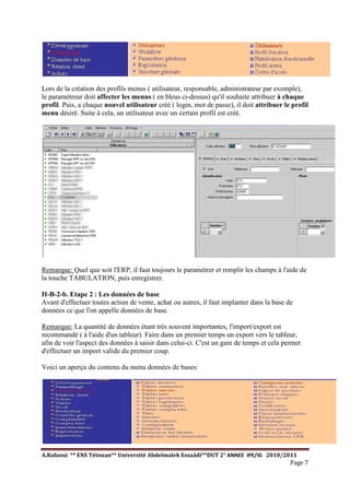 A.Rafaoui ** ENS Tétouan** Université Abdelmalek Essaâdi**DUT 2° ANNEE IPE/IG 2010/2011
Page 7
Lors de la création des profils menus ( utilisateur, responsable, administrateur par exemple),
le paramétreur doit affecter les menus ( en bleus ci-dessus) qu'il souhaite attribuer à chaque
profil. Puis, a chaque nouvel utilisateur créé ( login, mot de passe), il doit attribuer le profil
menu désiré. Suite à cela, un utilisateur avec un certain profil est créé.
Remarque: Quel que soit l'ERP, il faut toujours le paramétrer et remplir les champs à l'aide de
la touche TABULATION, puis enregistrer.
II-B-2-b. Etape 2 : Les données de base
Avant d'effectuer toutes action de vente, achat ou autres, il faut implanter dans la base de
données ce que l'on appelle données de base.
Remarque: La quantité de données étant très souvent importantes, l'import/export est
recommandé ( à l'aide d'un tableur). Faire dans un premier temps un export vers le tableur,
afin de voir l'aspect des données à saisir dans celui-ci. C'est un gain de temps et cela permet
d'effectuer un import valide du premier coup.
Voici un aperçu du contenu du menu données de bases:
 