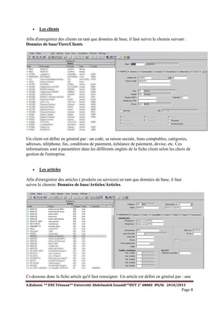 A.Rafaoui ** ENS Tétouan** Université Abdelmalek Essaâdi**DUT 2° ANNEE IPE/IG 2010/2011
Page 8
· Les clients
Afin d'enregistrer des clients en tant que données de base, il faut suivre le chemin suivant :
Données de base/Tiers/Clients.
Un client est défini en général par : un code, sa raison sociale, liens comptables, catégories,
adresses, téléphone, fax, conditions de paiement, échéance de paiement, devise, etc. Ces
informations sont à paramétrer dans les différents onglets de la fiche client selon les choix de
gestion de l'entreprise.
· Les articles
Afin d'enregistrer des articles ( produits ou services) en tant que données de base, il faut
suivre le chemin: Données de base/Articles/Articles.
Ci-dessous donc la fiche article qu'il faut renseigner. Un article est défini en général par : une
 