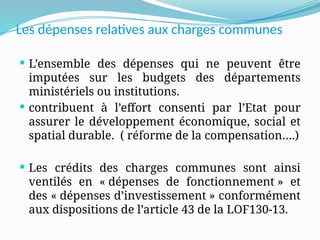 Les dépenses relatives aux charges communes
 L’ensemble des dépenses qui ne peuvent être
imputées sur les budgets des départements
ministériels ou institutions.
 contribuent à l’effort consenti par l’Etat pour
assurer le développement économique, social et
spatial durable. ( réforme de la compensation….)
 Les crédits des charges communes sont ainsi
ventilés en « dépenses de fonctionnement » et
des « dépenses d’investissement » conformément
aux dispositions de l’article 43 de la LOF130-13.
 
