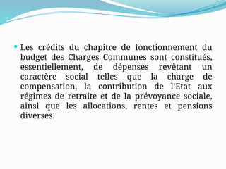 Les crédits du chapitre de fonctionnement du
budget des Charges Communes sont constitués,
essentiellement, de dépenses revêtant un
caractère social telles que la charge de
compensation, la contribution de l’Etat aux
régimes de retraite et de la prévoyance sociale,
ainsi que les allocations, rentes et pensions
diverses.
 